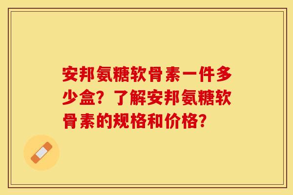 安邦氨糖软骨素一件多少盒？了解安邦氨糖软骨素的规格和价格？