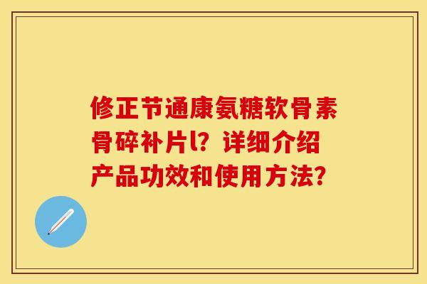 修正节通康氨糖软骨素骨碎补片l？详细介绍产品功效和使用方法？