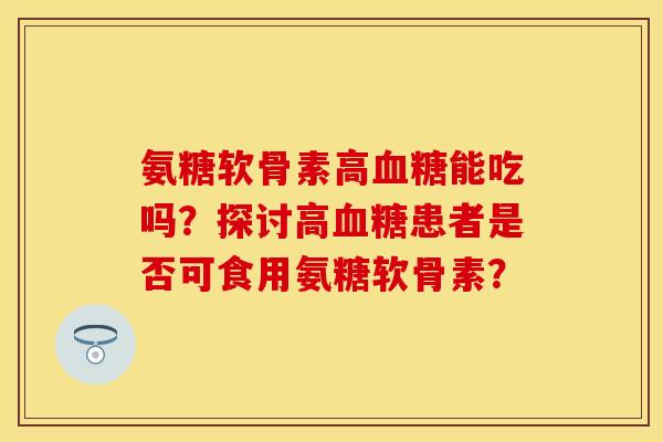 氨糖软骨素高血糖能吃吗？探讨高血糖患者是否可食用氨糖软骨素？