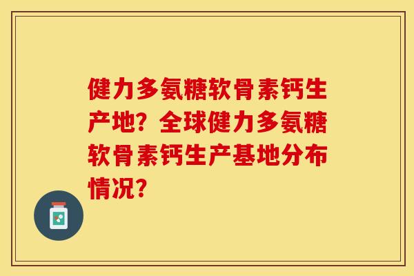 健力多氨糖软骨素钙生产地?全球健力多氨糖软骨素钙生产基地分布情况? 健力多氨糖软骨素钙生产地?全球健力多氨糖软骨素钙生产基地分布情况?