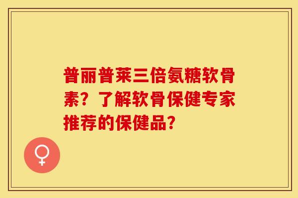 普丽普莱三倍氨糖软骨素？了解软骨保健专家推荐的保健品？
