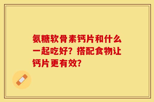氨糖软骨素钙片和什么一起吃好?搭配食物让钙片更有效? 氨糖软骨素钙片和什么一起吃好?搭配食物让钙片更有效?