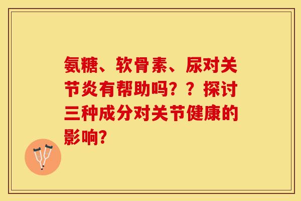 氨糖、软骨素、尿对有帮助吗？？探讨三种成分对关节健康的影响？