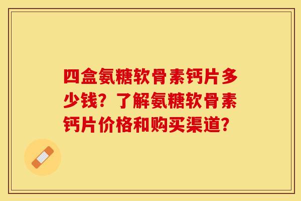 四盒氨糖软骨素钙片多少钱?了解氨糖软骨素钙片价格和购买渠道? 四盒氨糖软骨素钙片多少钱?了解氨糖软骨素钙片价格和购买渠道?