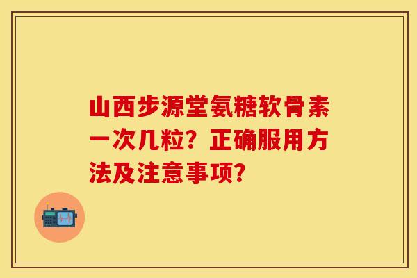 山西步源堂氨糖软骨素一次几粒？正确服用方法及注意事项？