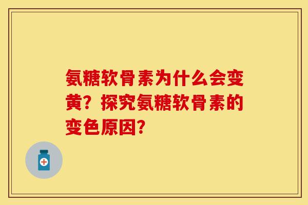 氨糖软骨素为什么会变黄？探究氨糖软骨素的变色原因？