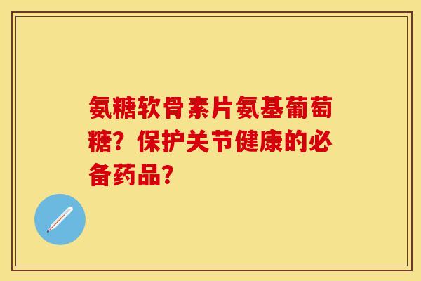 氨糖软骨素片氨基葡萄糖？保护关节健康的必备药品？