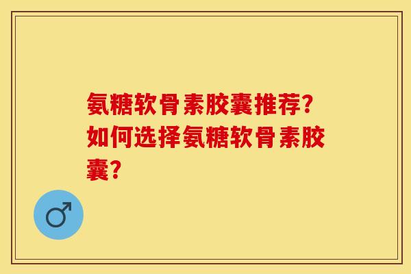 氨糖软骨素胶囊推荐?如何选择氨糖软骨素胶囊? 氨糖软骨素胶囊推荐?如何选择氨糖软骨素胶囊?
