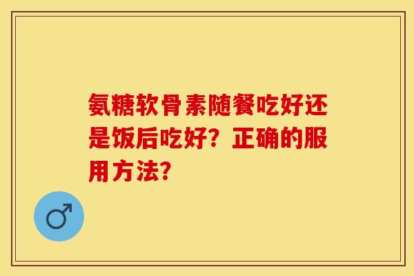 氨糖软骨素随餐吃好还是饭后吃好?正确的服用方法? 氨糖软骨素随餐吃好还是饭后吃好?正确的服用方法?