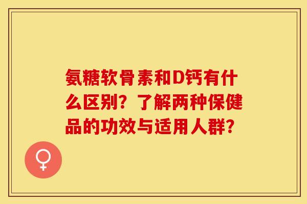 氨糖软骨素和D钙有什么区别?了解两种保健品的功效与适用人群? 氨糖软骨素和D钙有什么区别?了解两种保健品的功效与适用人群?