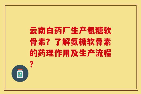 云南白药厂生产氨糖软骨素?了解氨糖软骨素的药理作用及生产流程? 云南白药厂生产氨糖软骨素?了解氨糖软骨素的药理作用及生产流程?