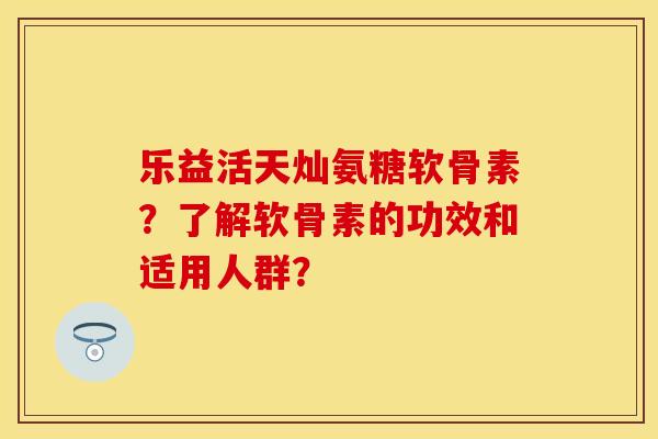 乐益活天灿氨糖软骨素?了解软骨素的功效和适用人群? 乐益活天灿氨糖软骨素?了解软骨素的功效和适用人群?