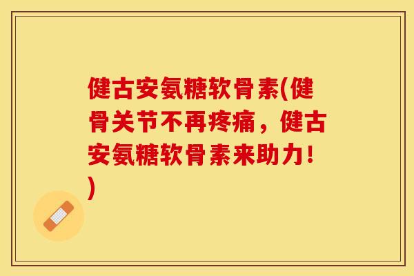 健古安氨糖软骨素(健骨关节不再疼痛，健古安氨糖软骨素来助力！)