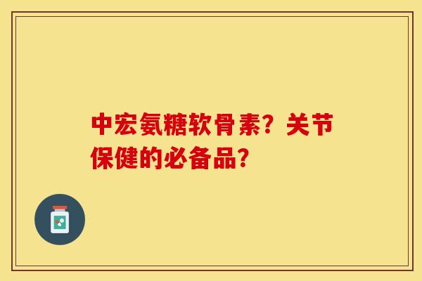 中宏氨糖软骨素？关节保健的必备品？