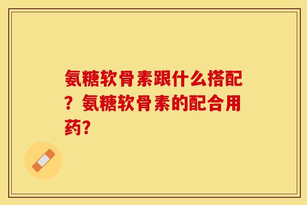 氨糖软骨素跟什么搭配？氨糖软骨素的配合用药？