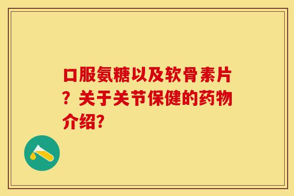 口服氨糖以及软骨素片？关于关节保健的药物介绍？