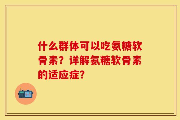 什么群体可以吃氨糖软骨素?详解氨糖软骨素的适应症? 什么群体可以吃氨糖软骨素?详解氨糖软骨素的适应症?