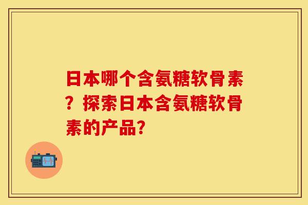 日本哪个含氨糖软骨素？探索日本含氨糖软骨素的产品？
