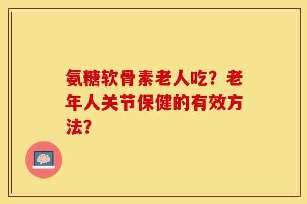 氨糖软骨素老人吃?老年人关节保健的有效方法? 氨糖软骨素老人吃?老年人关节保健的有效方法?