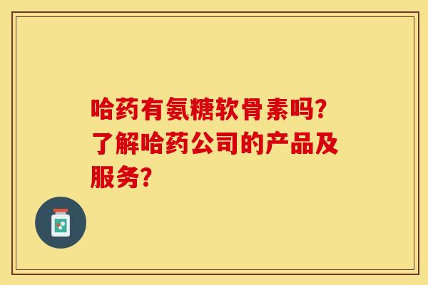 哈药有氨糖软骨素吗?了解哈药公司的产品及服务? 哈药有氨糖软骨素吗?了解哈药公司的产品及服务?