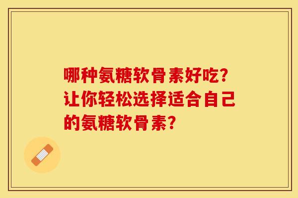 哪种氨糖软骨素好吃?让你轻松选择适合自己的氨糖软骨素? 哪种氨糖软骨素好吃?让你轻松选择适合自己的氨糖软骨素?