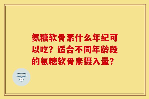 氨糖软骨素什么年纪可以吃?适合不同年龄段的氨糖软骨素摄入量? 氨糖软骨素什么年纪可以吃?适合不同年龄段的氨糖软骨素摄入量?