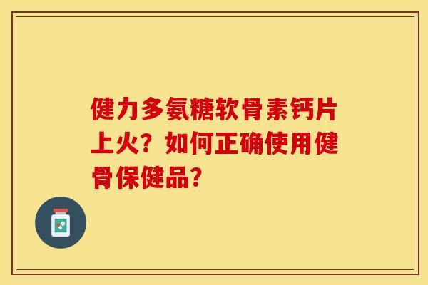 健力多氨糖软骨素钙片上火?如何正确使用健骨保健品? 健力多氨糖软骨素钙片上火?如何正确使用健骨保健品?