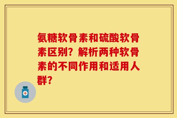 氨糖软骨素和硫酸软骨素区别?解析两种软骨素的不同作用和适用人群? 氨糖软骨素和硫酸软骨素区别?解析两种软骨素的不同作用和适用人群?