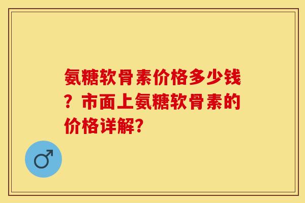 氨糖软骨素价格多少钱？市面上氨糖软骨素的价格详解？