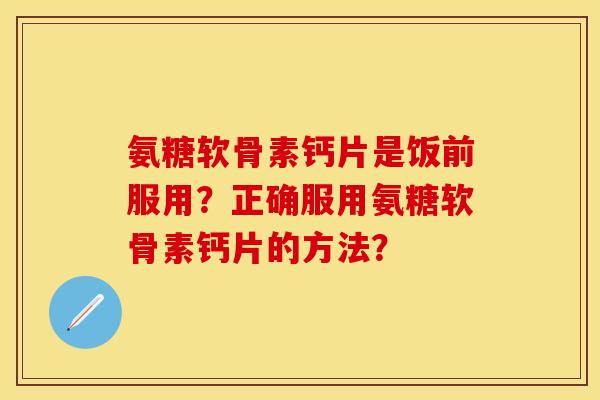 氨糖软骨素钙片是饭前服用？正确服用氨糖软骨素钙片的方法？