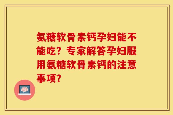 氨糖软骨素钙孕妇能不能吃？专家解答孕妇服用氨糖软骨素钙的注意事项？