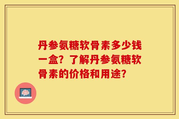 丹参氨糖软骨素多少钱一盒？了解丹参氨糖软骨素的价格和用途？