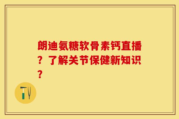 朗迪氨糖软骨素钙直播？了解关节保健新知识？