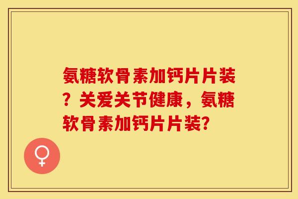 氨糖软骨素加钙片片装?关爱关节健康,氨糖软骨素加钙片片装? 氨糖软骨素加钙片片装?关爱关节健康,氨糖软骨素加钙片片装?