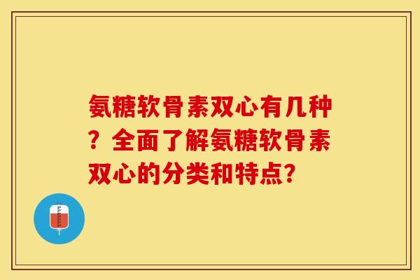 氨糖软骨素双心有几种？全面了解氨糖软骨素双心的分类和特点？