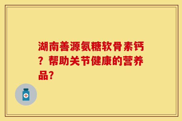 湖南善源氨糖软骨素钙？帮助关节健康的营养品？