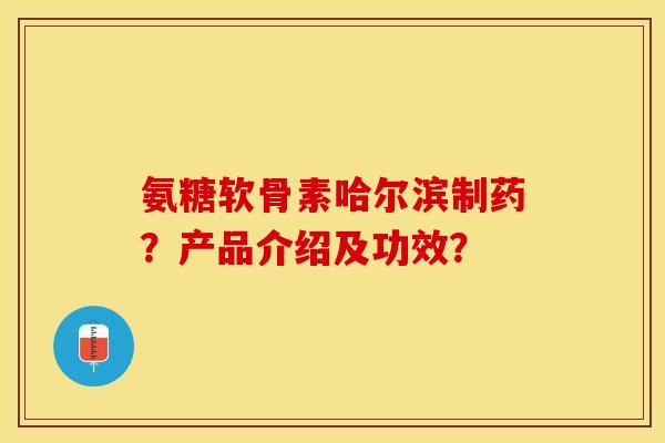 氨糖软骨素哈尔滨制药？产品介绍及功效？