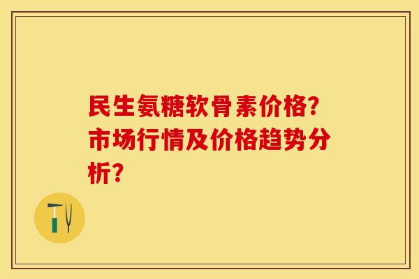 民生氨糖软骨素价格?市场行情及价格趋势分析? 民生氨糖软骨素价格?市场行情及价格趋势分析?