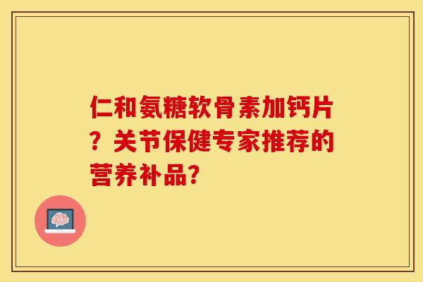 仁和氨糖软骨素加钙片？关节保健专家推荐的营养补品？
