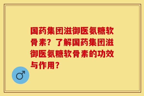 国药集团滋御医氨糖软骨素?了解国药集团滋御医氨糖软骨素的功效与作用? 国药集团滋御医氨糖软骨素?了解国药集团滋御医氨糖软骨素的功效与作用?