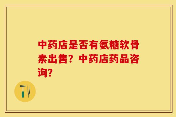 中药店是否有氨糖软骨素出售？中药店药品咨询？