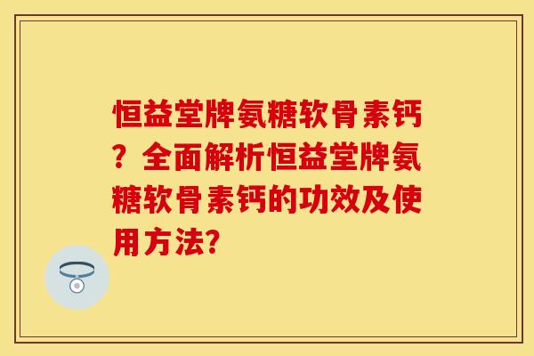 恒益堂牌氨糖软骨素钙?全面解析恒益堂牌氨糖软骨素钙的功效及使用方法? 恒益堂牌氨糖软骨素钙?全面解析恒益堂牌氨糖软骨素钙的功效及使用方法?