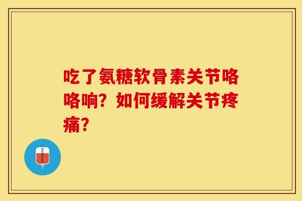吃了氨糖软骨素关节咯咯响？如何缓解关节疼痛？