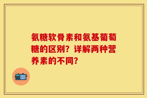 氨糖软骨素和氨基葡萄糖的区别？详解两种营养素的不同？