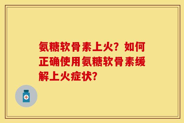 氨糖软骨素上火?如何正确使用氨糖软骨素缓解上火症状? 氨糖软骨素上火?如何正确使用氨糖软骨素缓解上火症状?