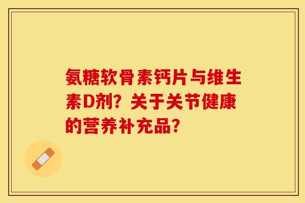 氨糖软骨素钙片与维生素D剂?关于关节健康的营养补充品? 氨糖软骨素钙片与维生素D剂?关于关节健康的营养补充品?