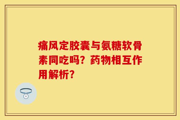 定胶囊与氨糖软骨素同吃吗?相互作用解析? 定胶囊与氨糖软骨素同吃吗?相互作用解析?