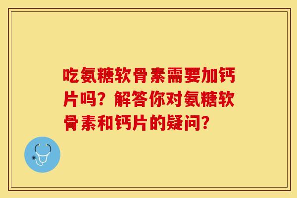 吃氨糖软骨素需要加钙片吗？解答你对氨糖软骨素和钙片的疑问？