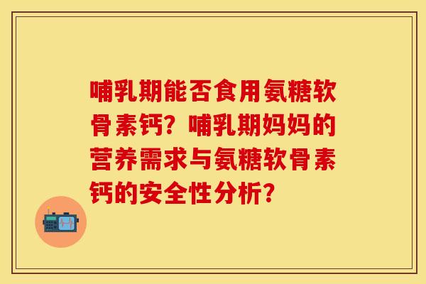 哺乳期能否食用氨糖软骨素钙？哺乳期妈妈的营养需求与氨糖软骨素钙的安全性分析？