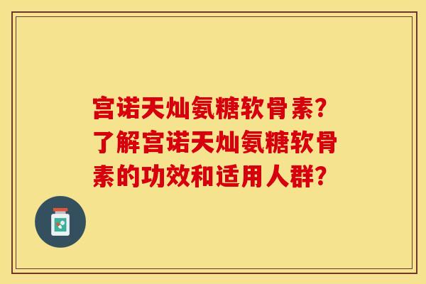 宫诺天灿氨糖软骨素?了解宫诺天灿氨糖软骨素的功效和适用人群? 宫诺天灿氨糖软骨素?了解宫诺天灿氨糖软骨素的功效和适用人群?